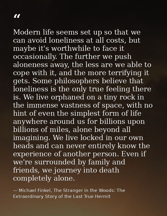Modern life seems set up so that we can avoid loneliness at all costs, but maybe it's worthwhile to face it occasionally — Michael Finkel, The Stranger in the Woods: The Extraordinary Story of the Last True Hermit
