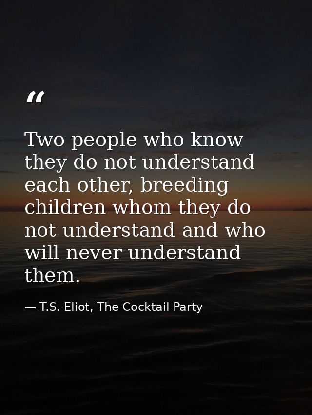 Two people who know they do not understand each other, breeding children whom they do not understand and who will never  — T.S. Eliot, The Cocktail Party