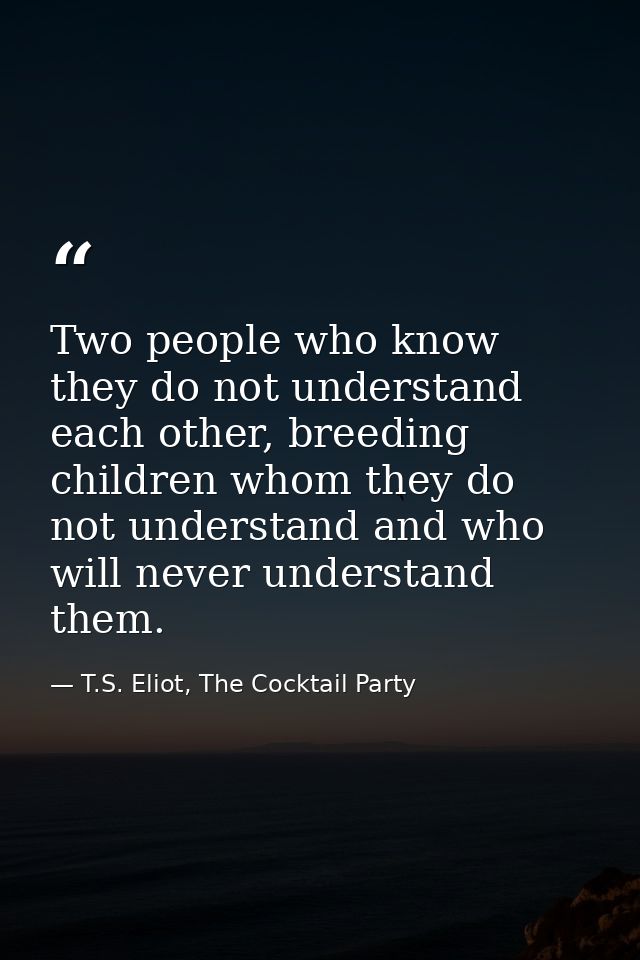 Two people who know they do not understand each other, breeding children whom they do not understand and who will never  — T.S. Eliot, The Cocktail Party