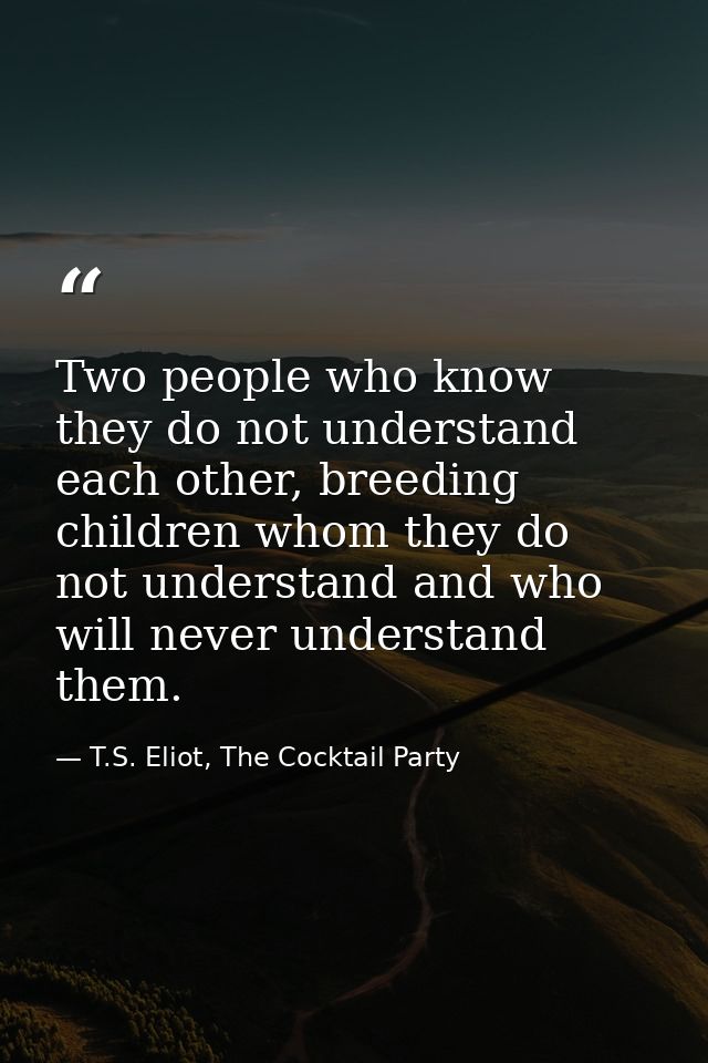 Two people who know they do not understand each other, breeding children whom they do not understand and who will never  — T.S. Eliot, The Cocktail Party