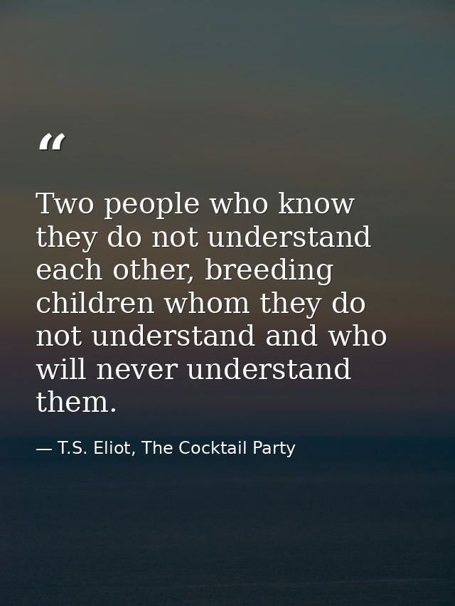 Two people who know they do not understand each other, breeding children whom they do not understand and who will never  — T.S. Eliot, The Cocktail Party