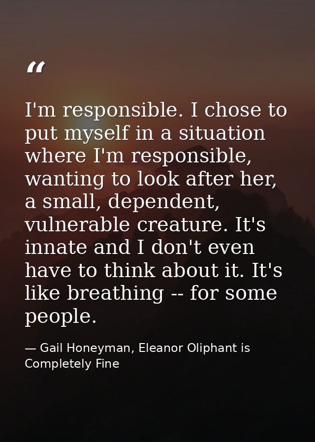 I'm responsible. I chose to put myself in a situation where I'm responsible, wanting to look after her, a small, depende — Gail Honeyman, Eleanor Oliphant is Completely Fine