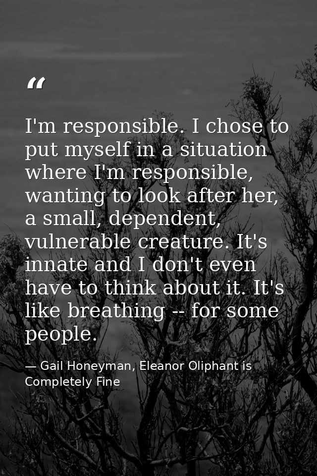 I'm responsible. I chose to put myself in a situation where I'm responsible, wanting to look after her, a small, depende — Gail Honeyman, Eleanor Oliphant is Completely Fine