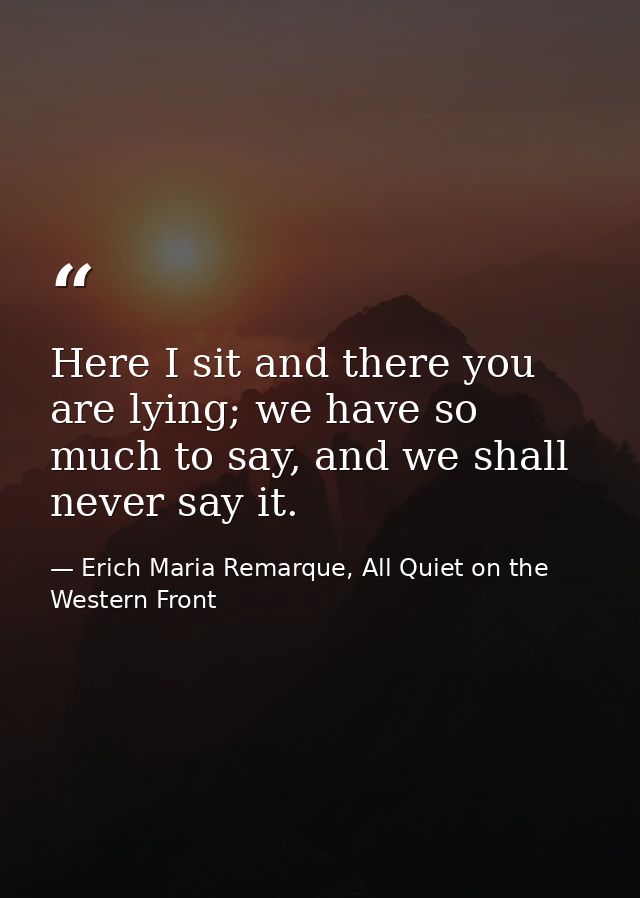 Here I sit and there you are lying; we have so much to say, and we shall never say it. — Erich Maria Remarque, All Quiet on the Western Front