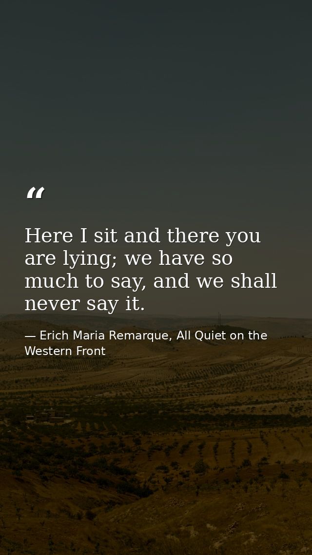 Here I sit and there you are lying; we have so much to say, and we shall never say it. — Erich Maria Remarque, All Quiet on the Western Front