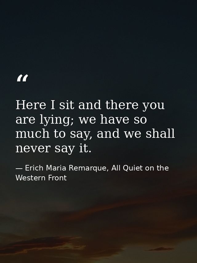 Here I sit and there you are lying; we have so much to say, and we shall never say it. — Erich Maria Remarque, All Quiet on the Western Front