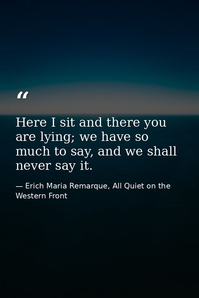 Here I sit and there you are lying; we have so much to say, and we shall never say it. — Erich Maria Remarque, All Quiet on the Western Front
