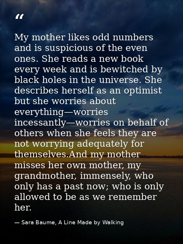 My mother likes odd numbers and is suspicious of the even ones. She reads a new book every week and is bewitched by blac — Sara Baume, A Line Made by Walking
