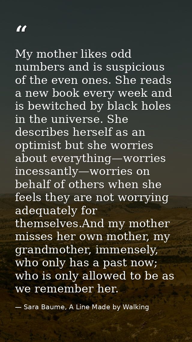 My mother likes odd numbers and is suspicious of the even ones. She reads a new book every week and is bewitched by blac — Sara Baume, A Line Made by Walking