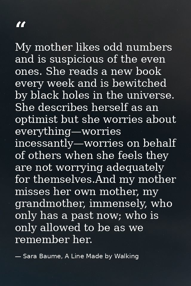 My mother likes odd numbers and is suspicious of the even ones. She reads a new book every week and is bewitched by blac — Sara Baume, A Line Made by Walking