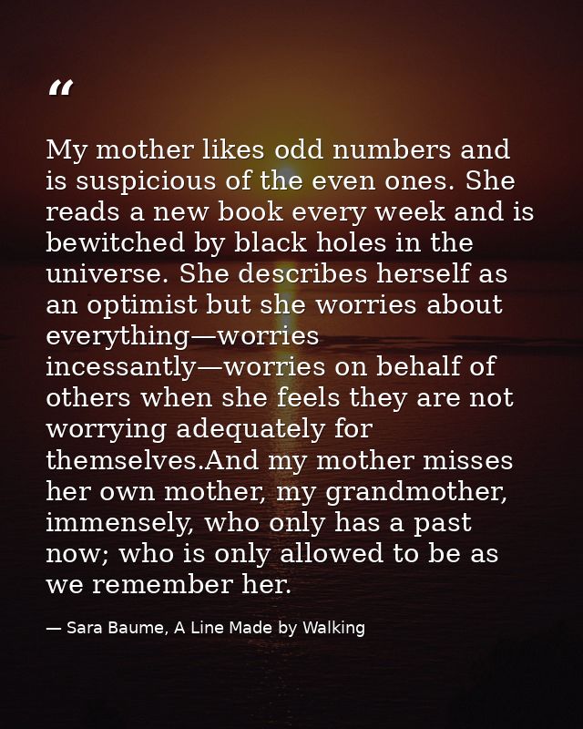My mother likes odd numbers and is suspicious of the even ones. She reads a new book every week and is bewitched by blac — Sara Baume, A Line Made by Walking