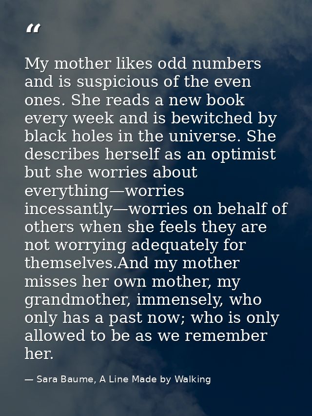 My mother likes odd numbers and is suspicious of the even ones. She reads a new book every week and is bewitched by blac — Sara Baume, A Line Made by Walking