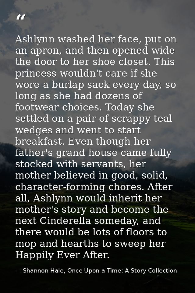 Ashlynn washed her face, put on an apron, and then opened wide the door to her shoe closet. This princess wouldn't care  — Shannon Hale, Once Upon a Time: A Story Collection