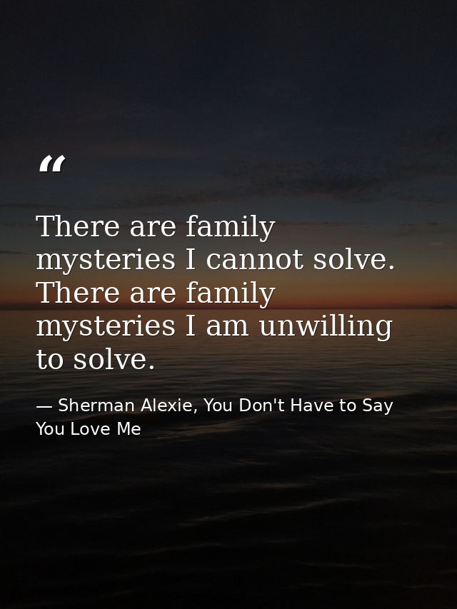 There are family mysteries I cannot solve. There are family mysteries I am unwilling to solve. — Sherman Alexie, You Don't Have to Say You Love Me