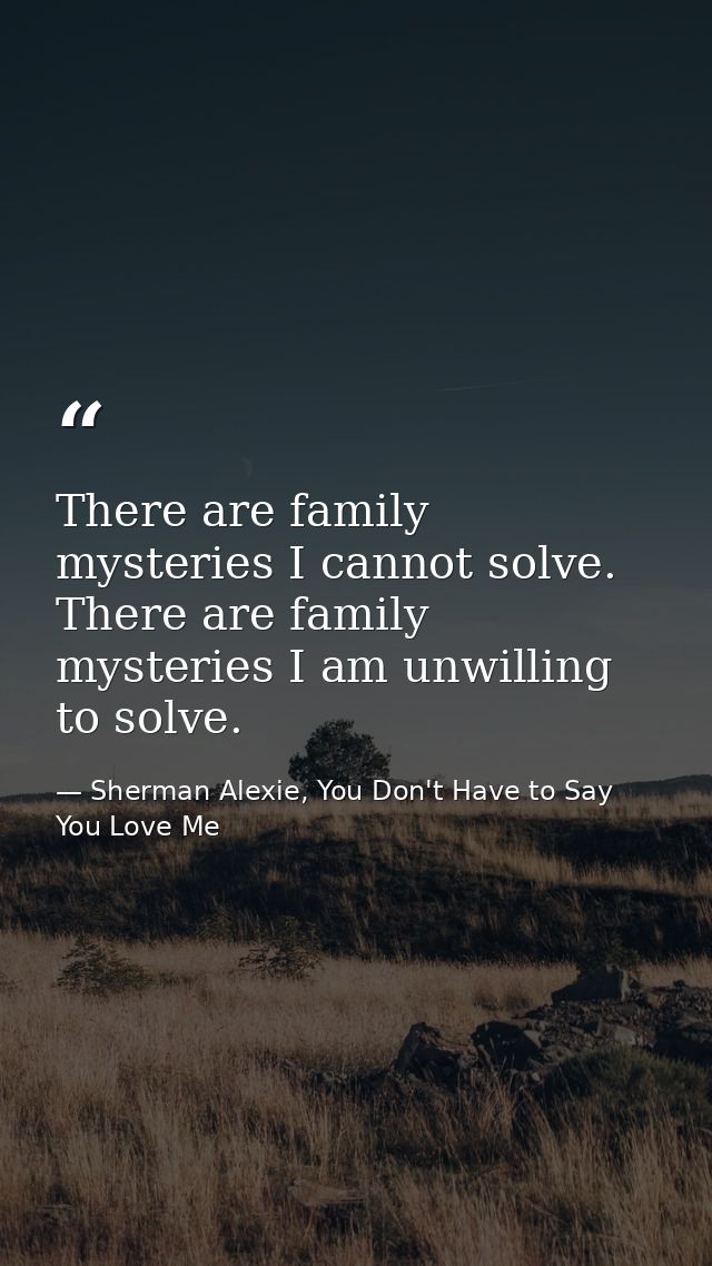 There are family mysteries I cannot solve. There are family mysteries I am unwilling to solve. — Sherman Alexie, You Don't Have to Say You Love Me