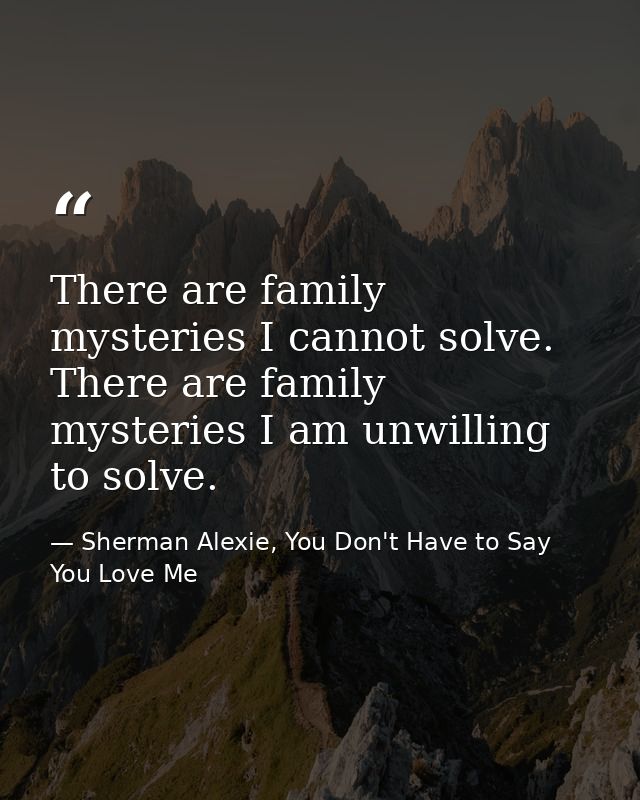 There are family mysteries I cannot solve. There are family mysteries I am unwilling to solve. — Sherman Alexie, You Don't Have to Say You Love Me