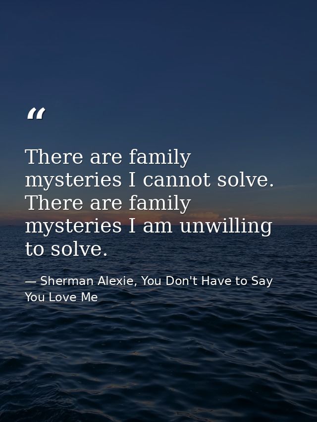 There are family mysteries I cannot solve. There are family mysteries I am unwilling to solve. — Sherman Alexie, You Don't Have to Say You Love Me