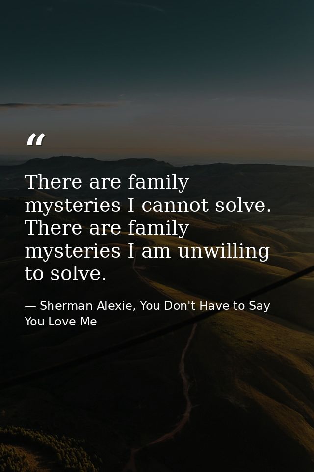 There are family mysteries I cannot solve. There are family mysteries I am unwilling to solve. — Sherman Alexie, You Don't Have to Say You Love Me