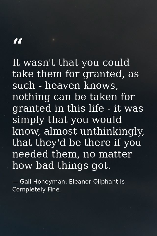 It wasn't that you could take them for granted, as such - heaven knows, nothing can be taken for granted in this life -  — Gail Honeyman, Eleanor Oliphant is Completely Fine