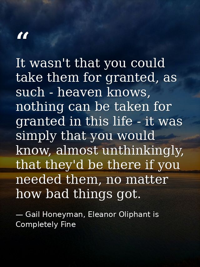 It wasn't that you could take them for granted, as such - heaven knows, nothing can be taken for granted in this life -  — Gail Honeyman, Eleanor Oliphant is Completely Fine