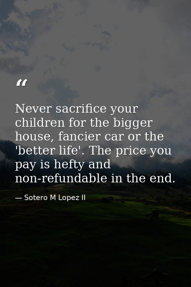 Never sacrifice your children for the bigger house, fancier car or the 'better life'. The price you pay is hefty and non — Sotero M Lopez II