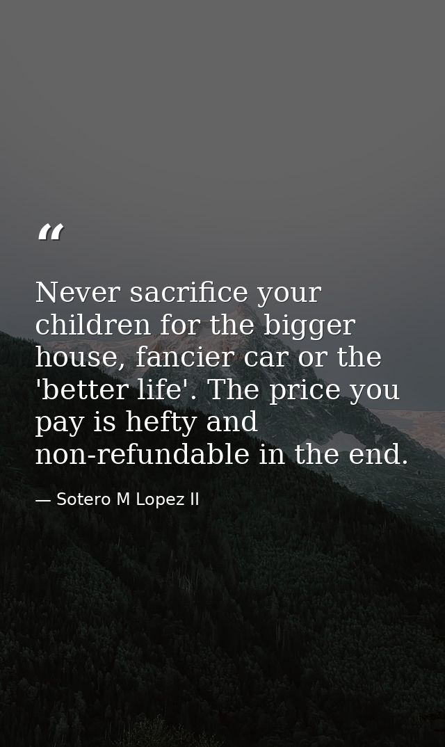 Never sacrifice your children for the bigger house, fancier car or the 'better life'. The price you pay is hefty and non — Sotero M Lopez II