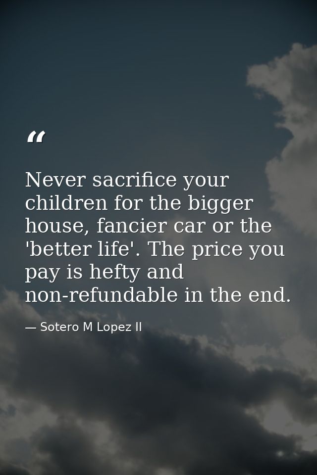 Never sacrifice your children for the bigger house, fancier car or the 'better life'. The price you pay is hefty and non — Sotero M Lopez II