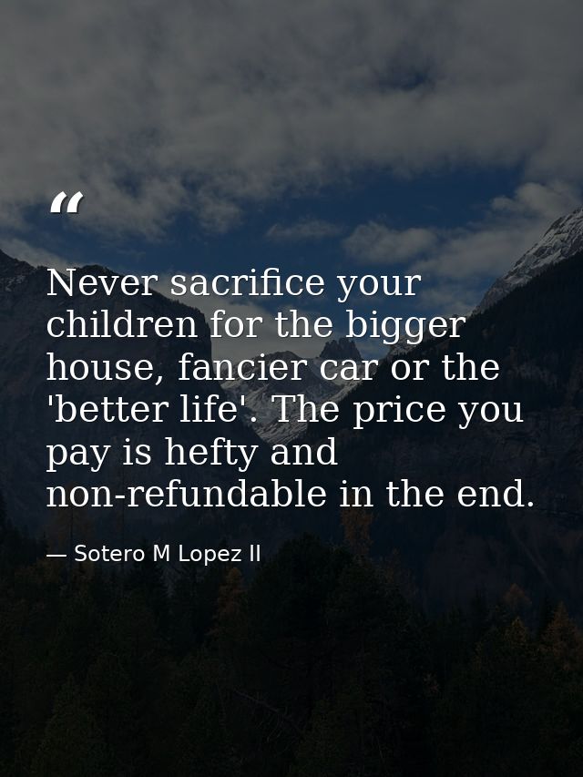 Never sacrifice your children for the bigger house, fancier car or the 'better life'. The price you pay is hefty and non — Sotero M Lopez II