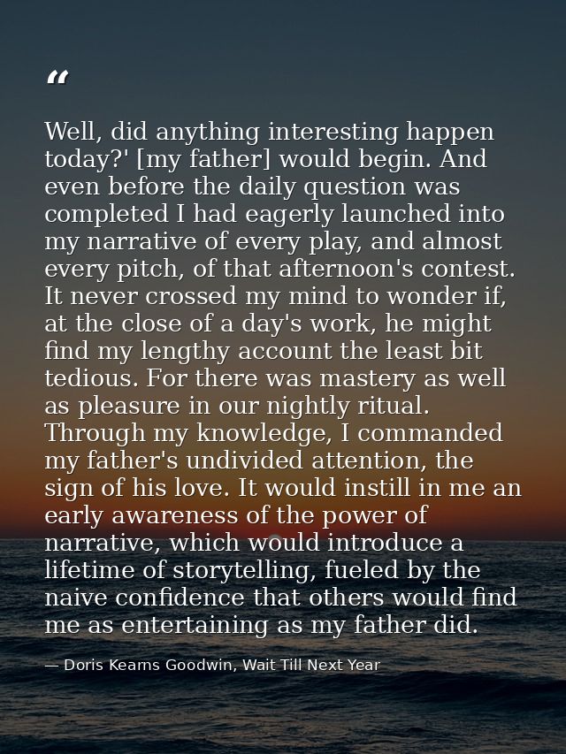 Well, did anything interesting happen today?' [my father] would begin. And even before the daily question was completed  — Doris Kearns Goodwin, Wait Till Next Year