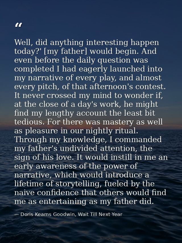 Well, did anything interesting happen today?' [my father] would begin. And even before the daily question was completed  — Doris Kearns Goodwin, Wait Till Next Year