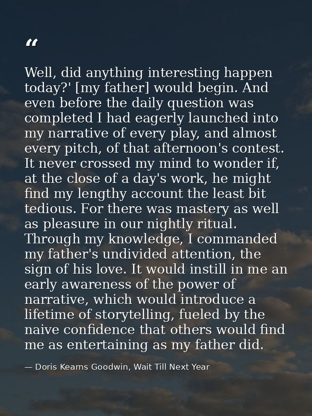 Well, did anything interesting happen today?' [my father] would begin. And even before the daily question was completed  — Doris Kearns Goodwin, Wait Till Next Year