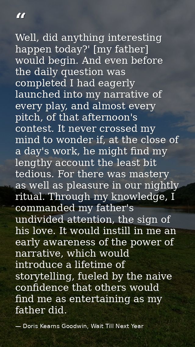 Well, did anything interesting happen today?' [my father] would begin. And even before the daily question was completed  — Doris Kearns Goodwin, Wait Till Next Year