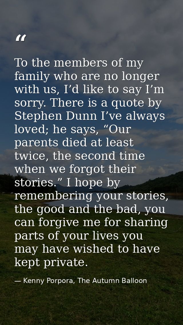 To the members of my family who are no longer with us, I’d like to say I’m sorry. There is a quote by Stephen Dunn I’ve  — Kenny Porpora, The Autumn Balloon