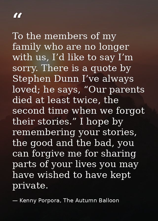 To the members of my family who are no longer with us, I’d like to say I’m sorry. There is a quote by Stephen Dunn I’ve  — Kenny Porpora, The Autumn Balloon