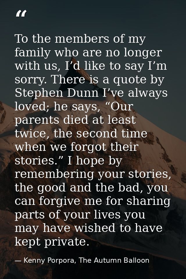 To the members of my family who are no longer with us, I’d like to say I’m sorry. There is a quote by Stephen Dunn I’ve  — Kenny Porpora, The Autumn Balloon