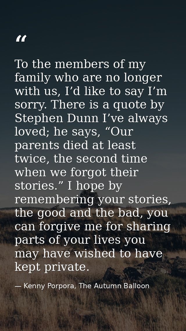 To the members of my family who are no longer with us, I’d like to say I’m sorry. There is a quote by Stephen Dunn I’ve  — Kenny Porpora, The Autumn Balloon