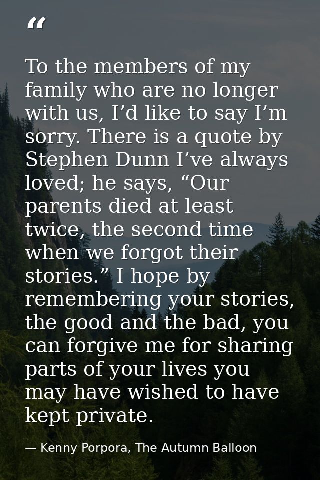 To the members of my family who are no longer with us, I’d like to say I’m sorry. There is a quote by Stephen Dunn I’ve  — Kenny Porpora, The Autumn Balloon