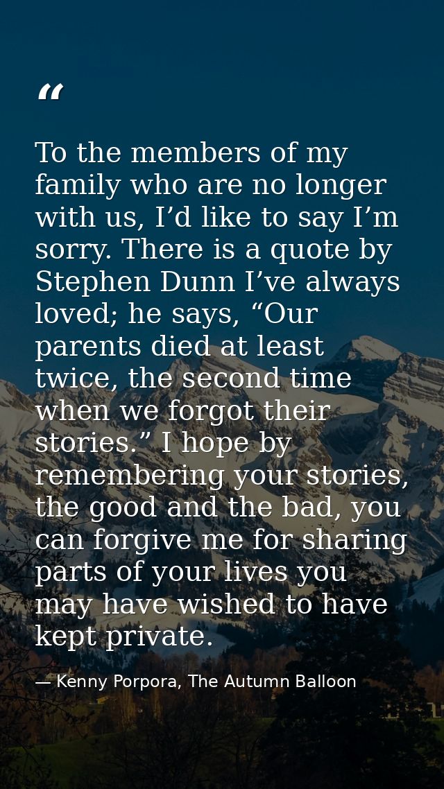 To the members of my family who are no longer with us, I’d like to say I’m sorry. There is a quote by Stephen Dunn I’ve  — Kenny Porpora, The Autumn Balloon
