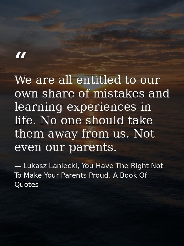 We are all entitled to our own share of mistakes and learning experiences in life. No one should take them away from us. — Lukasz Laniecki, You Have The Right Not To Make Your Parents Proud. A Book Of Quotes