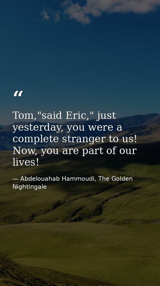 Tom,"said Eric," just yesterday, you were a complete stranger to us! Now, you are part of our lives! — Abdelouahab Hammoudi, The Golden Nightingale