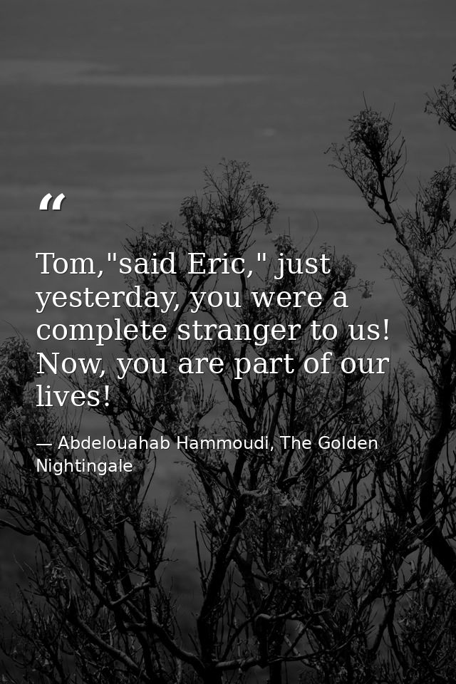 Tom,"said Eric," just yesterday, you were a complete stranger to us! Now, you are part of our lives! — Abdelouahab Hammoudi, The Golden Nightingale