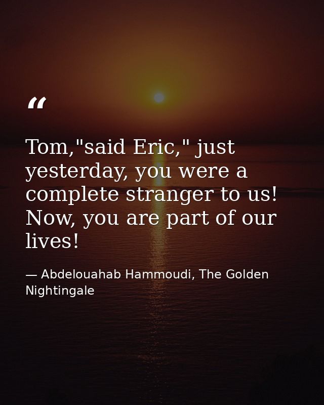 Tom,"said Eric," just yesterday, you were a complete stranger to us! Now, you are part of our lives! — Abdelouahab Hammoudi, The Golden Nightingale