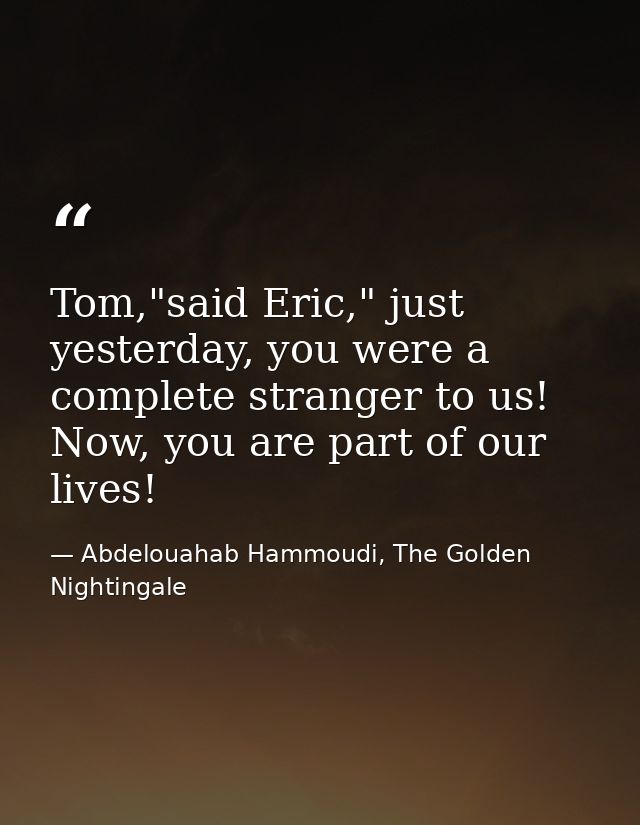 Tom,"said Eric," just yesterday, you were a complete stranger to us! Now, you are part of our lives! — Abdelouahab Hammoudi, The Golden Nightingale