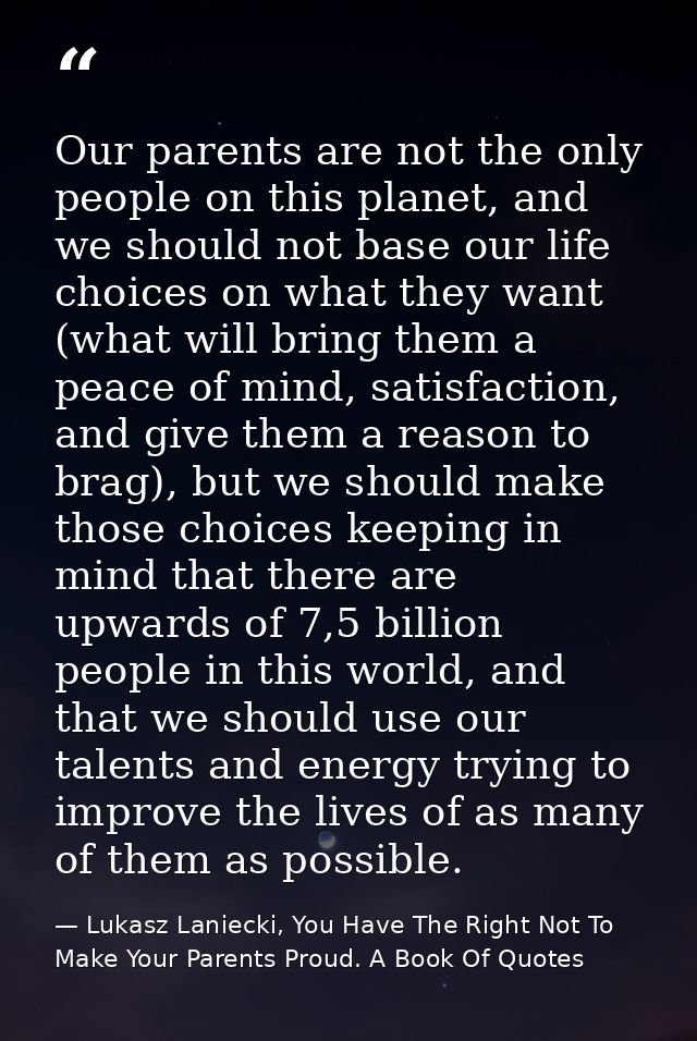 Our parents are not the only people on this planet, and we should not base our life choices on what they want (what will — Lukasz Laniecki, You Have The Right Not To Make Your Parents Proud. A Book Of Quotes