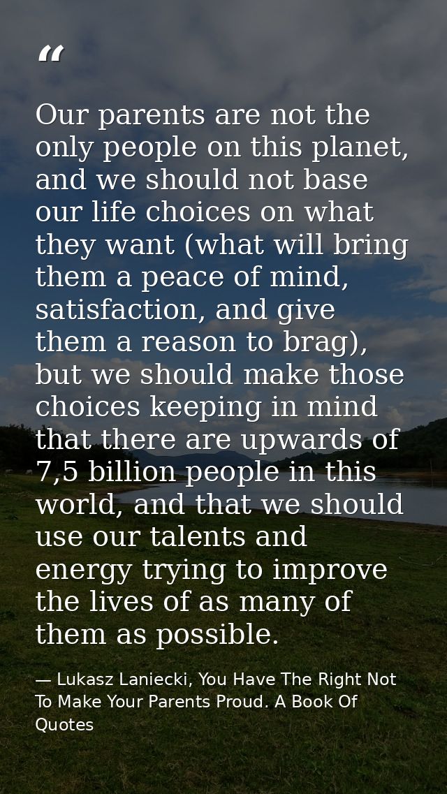 Our parents are not the only people on this planet, and we should not base our life choices on what they want (what will — Lukasz Laniecki, You Have The Right Not To Make Your Parents Proud. A Book Of Quotes