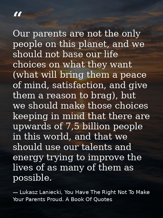 Our parents are not the only people on this planet, and we should not base our life choices on what they want (what will — Lukasz Laniecki, You Have The Right Not To Make Your Parents Proud. A Book Of Quotes