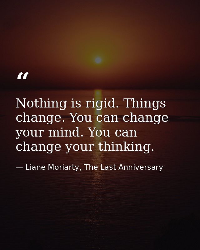 Nothing is rigid. Things change. You can change your mind. You can change your thinking. — Liane Moriarty, The Last Anniversary
