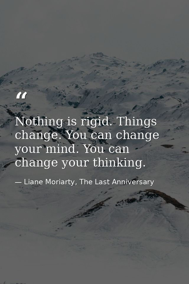 Nothing is rigid. Things change. You can change your mind. You can change your thinking. — Liane Moriarty, The Last Anniversary