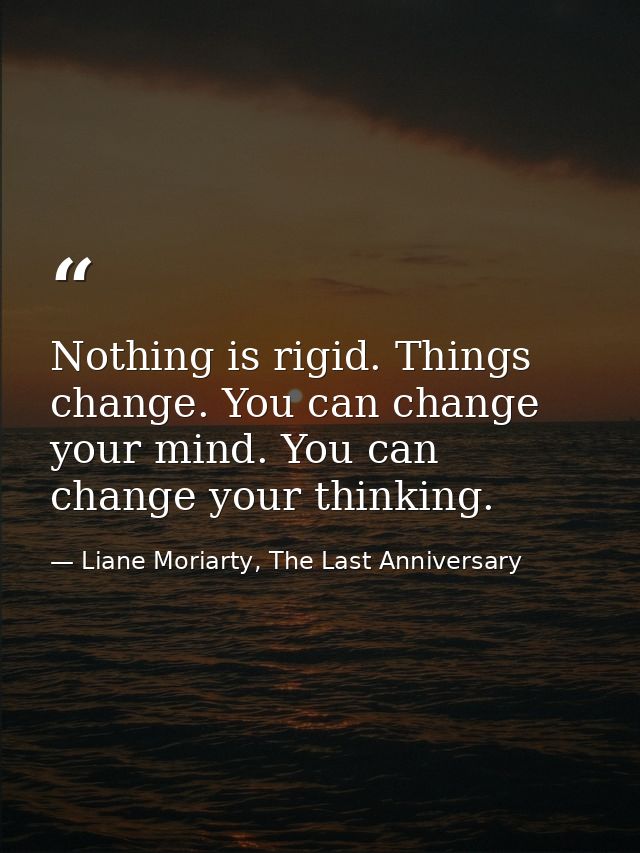 Nothing is rigid. Things change. You can change your mind. You can change your thinking. — Liane Moriarty, The Last Anniversary