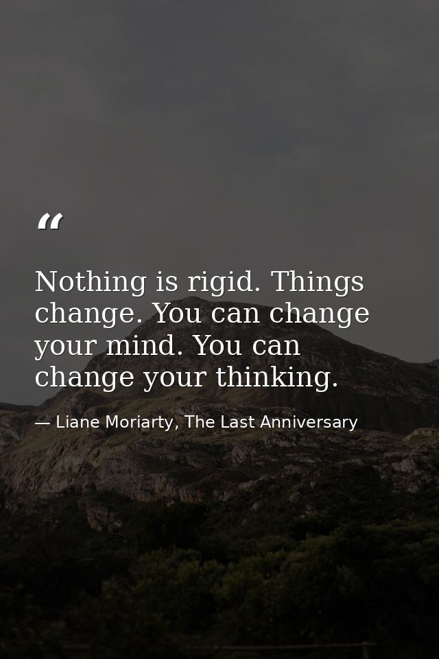 Nothing is rigid. Things change. You can change your mind. You can change your thinking. — Liane Moriarty, The Last Anniversary